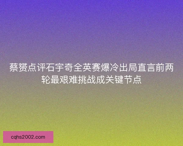 蔡赟点评石宇奇全英赛爆冷出局直言前两轮最艰难挑战成关键节点